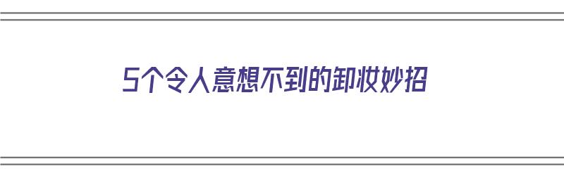 5个令人意想不到的卸妆妙招（5个令人意想不到的卸妆妙招是什么）