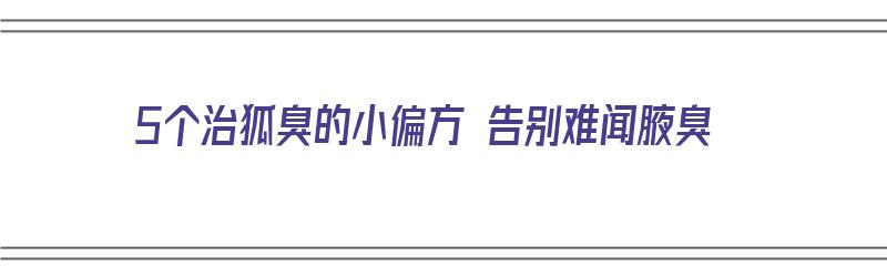 5个治狐臭的小偏方 告别难闻腋臭（治疗狐臭的偏方大全）