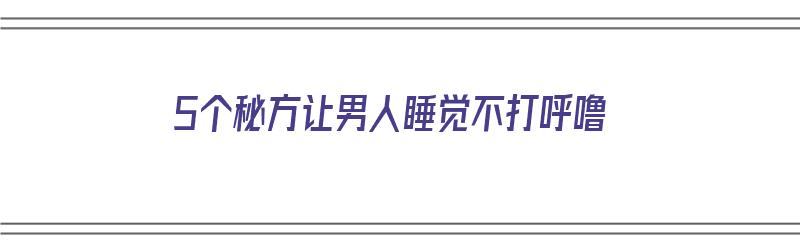 5个秘方让男人睡觉不打呼噜（5个秘方让男人睡觉不打呼噜视频）