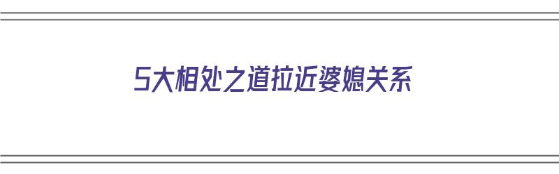 5大相处之道拉近婆媳关系（5大相处之道拉近婆媳关系的句子）