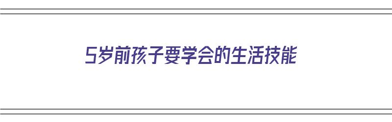 5岁前孩子要学会的生活技能（5岁前孩子要学会的生活技能有哪些）