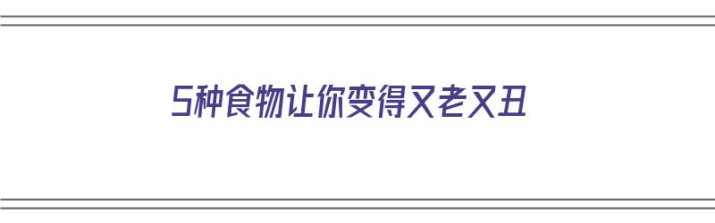 5种食物让你变得又老又丑（5种食物让你变得又老又丑英语）