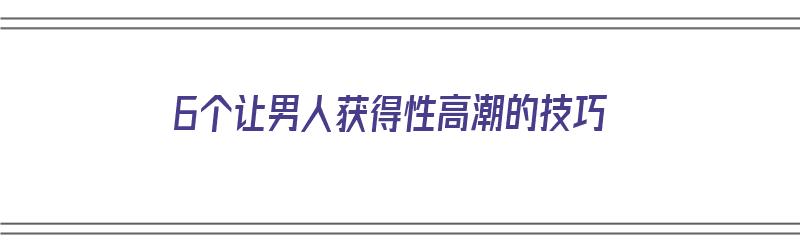 6个让男人获得性高潮的技巧（6个让男人获得性高潮的技巧是什么）