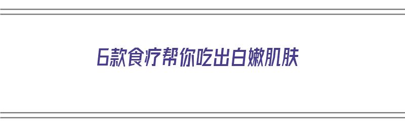 6款食疗帮你吃出白嫩肌肤（6款食疗帮你吃出白嫩肌肤的食物）