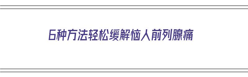 6种方法轻松缓解恼人前列腺痛（6种方法轻松缓解恼人前列腺痛的药）