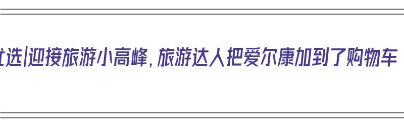 618优选|迎接旅游小高峰，旅游达人把爱尔康加到了购物车（爱尔康怎么样）