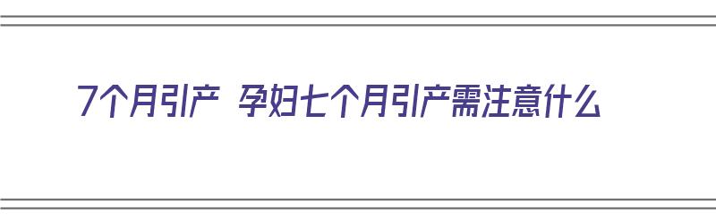 7个月引产 孕妇七个月引产需注意什么（7个月引产 孕妇七个月引产需注意什么事项）