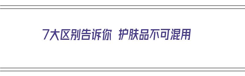 7大区别告诉你 护肤品不可混用（7大区别告诉你 护肤品不可混用什么意思）