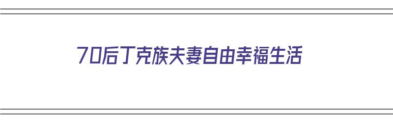 70后丁克族夫妻自由幸福生活（70后丁克族夫妻自由幸福生活视频）