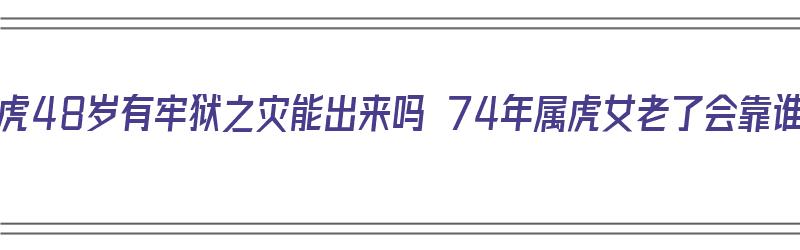 74年属虎48岁有牢狱之灾能出来吗 74年属虎女老了会靠谁呢（74年属虎48岁有一灾）