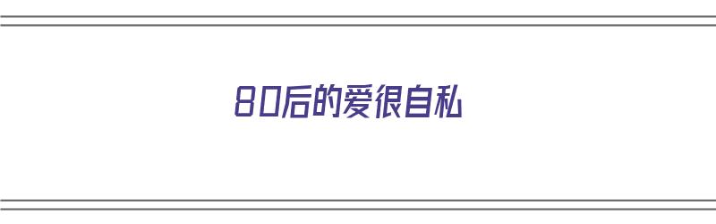 80后的爱很自私（80后的爱很自私是什么歌）